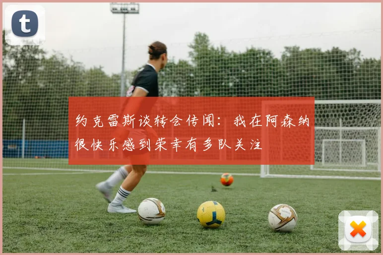 约克雷斯谈转会传闻：我在阿森纳很快乐感到荣幸有多队关注