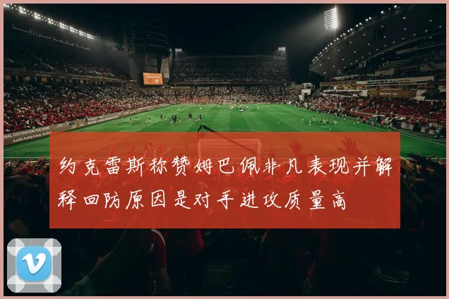 约克雷斯称赞姆巴佩非凡表现并解释回防原因是对手进攻质量高