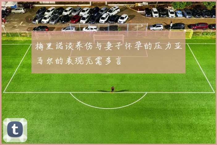 梅里诺谈养伤与妻子怀孕的压力亚马尔的表现无需多言