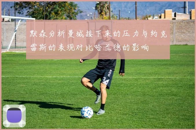 默森分析曼城接下来的压力与约克雷斯的表现对比哈兰德的影响
